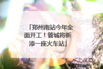 郑州南站今年全面开工！管城将新添一座火车站
