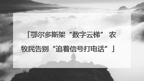 鄂尔多斯架“数字云梯” 农牧民告别“追着信号打电话”
