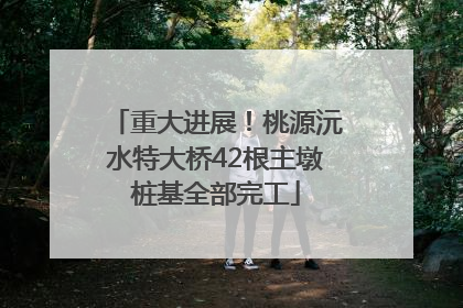 重大进展！桃源沅水特大桥42根主墩桩基全部完工