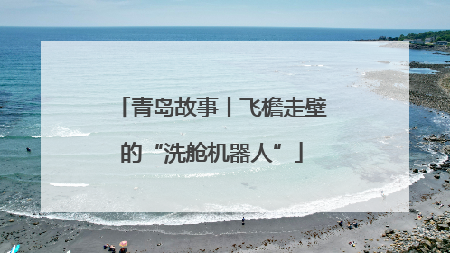 青岛故事丨飞檐走壁的“洗舱机器人”