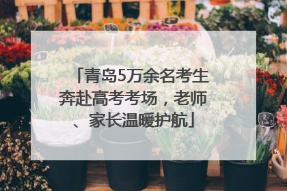 青岛5万余名考生奔赴高考考场，老师、家长温暖护航