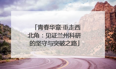 青春华章·重走西北角：见证兰州科研的坚守与突破之路