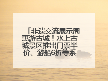 非遗交流展示周惠游古城！水上古城景区推出门票半价、游船6折等系列优惠