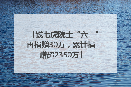 钱七虎院士“六一”再捐赠30万，累计捐赠超2350万