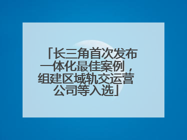 长三角首次发布一体化最佳案例，组建区域轨交运营公司等入选