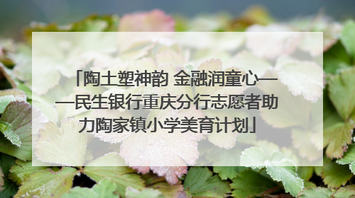陶土塑神韵 金融润童心——民生银行重庆分行志愿者助力陶家镇小学美育计划