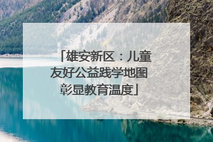 雄安新区：儿童友好公益践学地图彰显教育温度