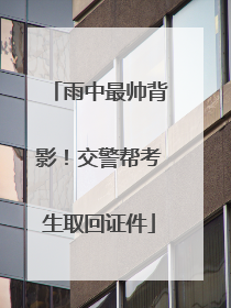 雨中最帅背影！交警帮考生取回证件