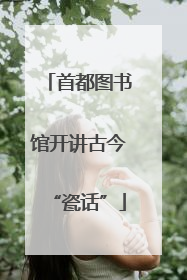 首都图书馆开讲古今“瓷话”