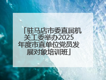 驻马店市委直属机关工委举办2025年度市直单位党员发展对象培训班