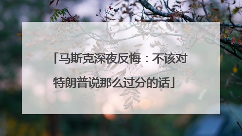 马斯克深夜反悔：不该对特朗普说那么过分的话