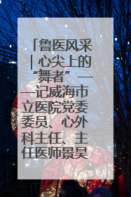 鲁医风采｜心尖上的“舞者”——记威海市立医院党委委员、心外科主任、主任医师景昊