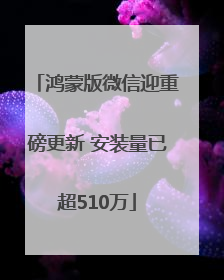鸿蒙版微信迎重磅更新 安装量已超510万