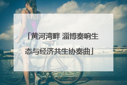 黄河湾畔 淄博奏响生态与经济共生协奏曲