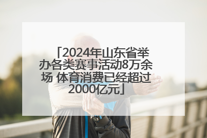 2024年山东省举办各类赛事活动8万余场 体育消费已经超过2000亿元