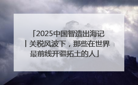 2025中国智造出海记丨关税风波下，那些在世界最前线开疆拓土的人