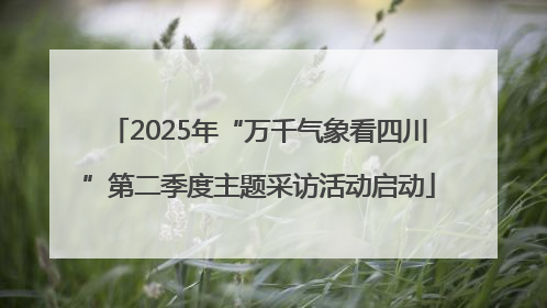 2025年“万千气象看四川”第二季度主题采访活动启动