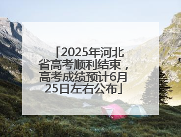 2025年河北省高考顺利结束，高考成绩预计6月25日左右公布