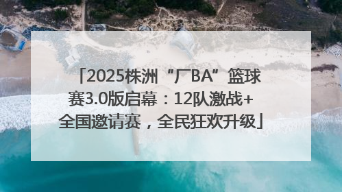 2025株洲“厂BA”篮球赛3.0版启幕：12队激战+全国邀请赛，全民狂欢升级