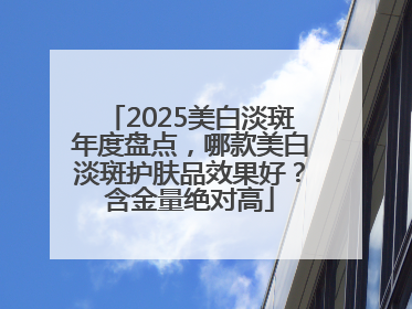 2025美白淡斑年度盘点，哪款美白淡斑护肤品效果好？含金量绝对高