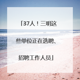 37人！三明这些单位正在选聘、招聘工作人员
