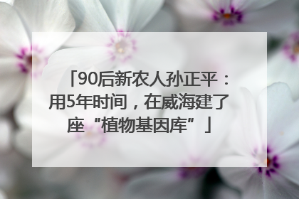 90后新农人孙正平：用5年时间，在威海建了座“植物基因库”